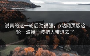 说真的这一轮后劲很强，p站网页版这轮一波接一波把人带进去了