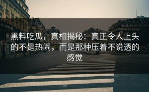 黑料吃瓜，真相揭秘：真正令人上头的不是热闹，而是那种压着不说透的感觉