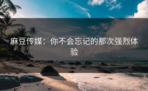 麻豆传媒：你不会忘记的那次强烈体验