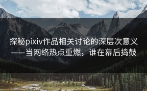 探秘pixiv作品相关讨论的深层次意义——当网络热点重燃，谁在幕后捣鼓