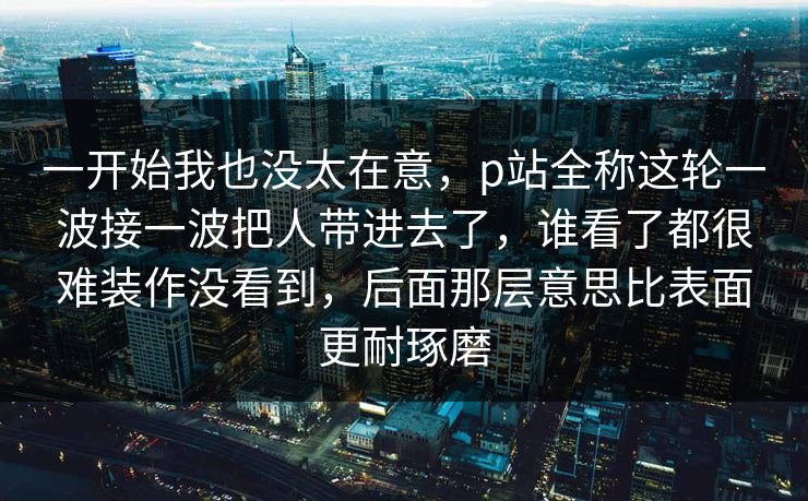 一开始我也没太在意,p站全称这轮一波接一波把人带进去了,谁看了都很难装作没看到,后面那层意思比表面更耐琢磨 一开始我也没太在意,p站全称这轮一波接一波把人带进去了,谁看了都很难装作没看到,后面那层意思比表面更耐琢磨