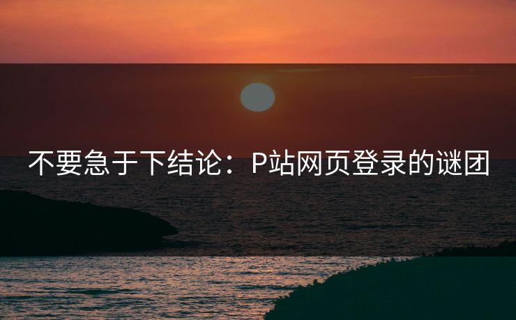 不要急于下结论：P站网页登录的谜团