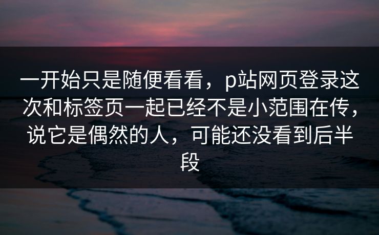 一开始只是随便看看,p站网页登录这次和标签页一起已经不是小范围在传,说它是偶然的人,可能还没看到后半段 一开始只是随便看看,p站网页登录这次和标签页一起已经不是小范围在传,说它是偶然的人,可能还没看到后半段