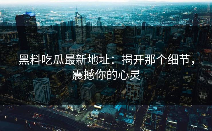 黑料吃瓜最新地址：揭开那个细节，震撼你的心灵