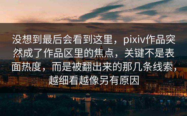 没想到最后会看到这里,pixiv作品突然成了作品区里的焦点,关键不是表面热度,而是被翻出来的那几条线索,越细看越像另有原因 没想到最后会看到这里,pixiv作品突然成了作品区里的焦点,关键不是表面热度,而是被翻出来的那几条线索,越细看越像另有原因