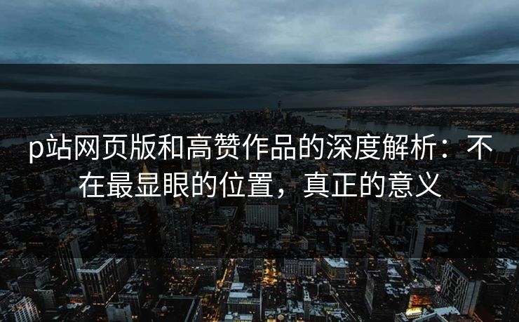 p站网页版和高赞作品的深度解析：不在最显眼的位置，真正的意义