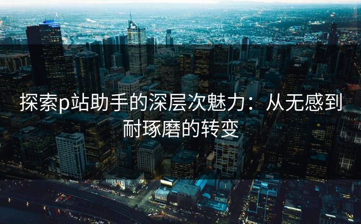 探索p站助手的深层次魅力：从无感到耐琢磨的转变
