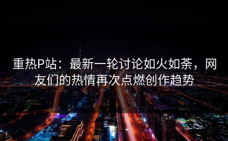 重热P站:最新一轮讨论如火如荼,网友们的热情再次点燃创作趋势 重热P站:最新一轮讨论如火如荼,网友们的热情再次点燃创作趋势