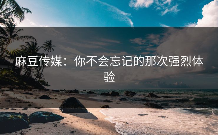 麻豆传媒：你不会忘记的那次强烈体验