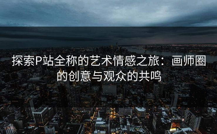 探索P站全称的艺术情感之旅:画师圈的创意与观众的共鸣 探索P站全称的艺术情感之旅:画师圈的创意与观众的共鸣