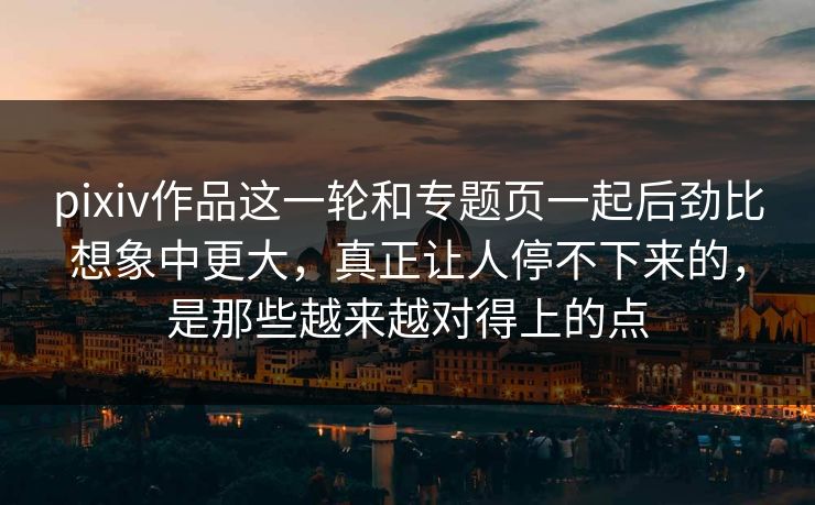pixiv作品这一轮和专题页一起后劲比想象中更大，真正让人停不下来的，是那些越来越对得上的点