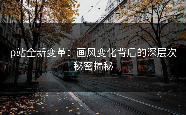 p站全新变革:画风变化背后的深层次秘密揭秘 p站全新变革:画风变化背后的深层次秘密揭秘