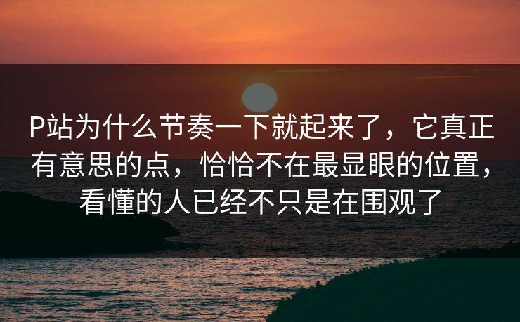 P站为什么节奏一下就起来了,它真正有意思的点,恰恰不在最显眼的位置,看懂的人已经不只是在围观了 P站为什么节奏一下就起来了,它真正有意思的点,恰恰不在最显眼的位置,看懂的人已经不只是在围观了