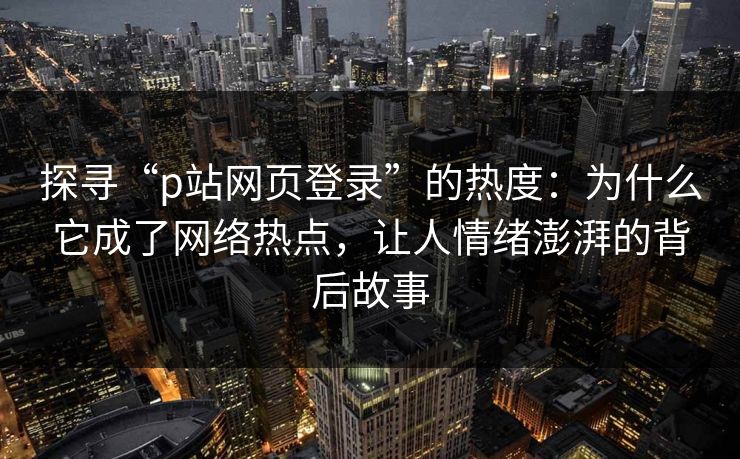 探寻“p站网页登录”的热度:为什么它成了网络热点,让人情绪澎湃的背后故事 探寻“p站网页登录”的热度:为什么它成了网络热点,让人情绪澎湃的背后故事