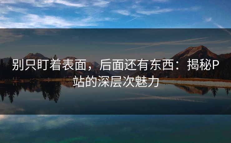 别只盯着表面,后面还有东西:揭秘P站的深层次魅力 别只盯着表面,后面还有东西:揭秘P站的深层次魅力