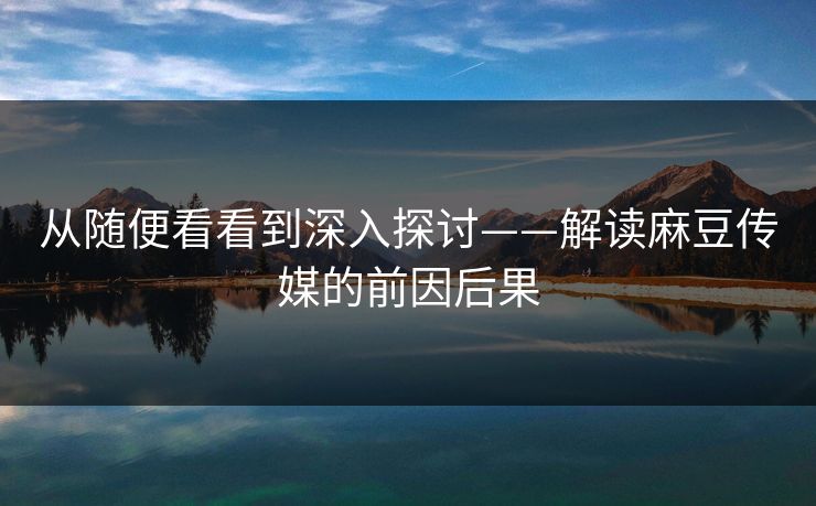 从随便看看到深入探讨——解读麻豆传媒的前因后果 从随便看看到深入探讨——解读麻豆传媒的前因后果