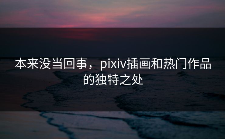 本来没当回事,pixiv插画和热门作品的独特之处 本来没当回事,pixiv插画和热门作品的独特之处